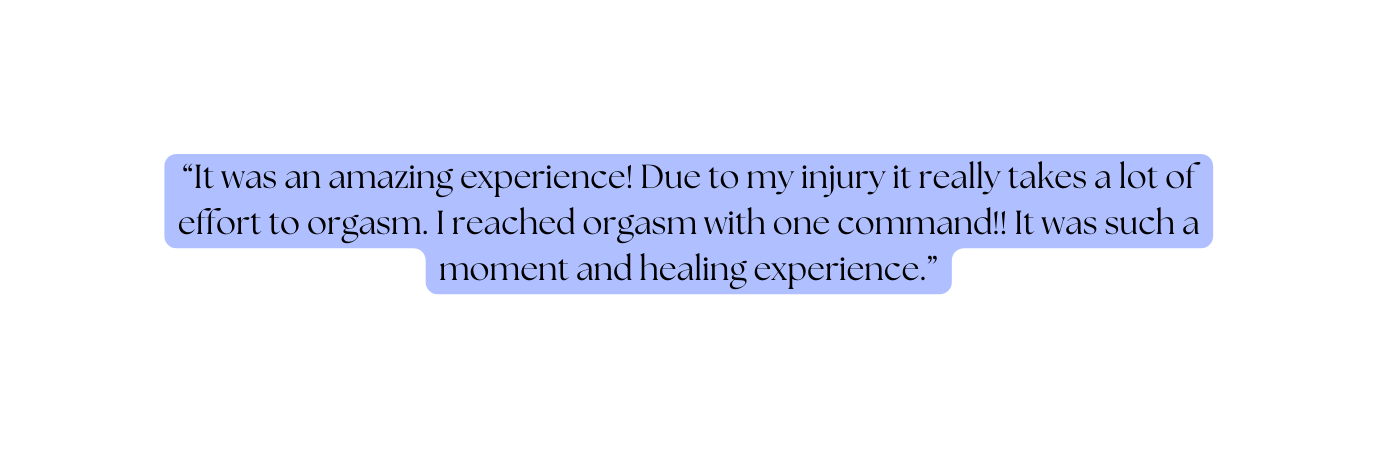 It was an amazing experience Due to my injury it really takes a lot of effort to orgasm I reached orgasm with one command It was such a moment and healing experience